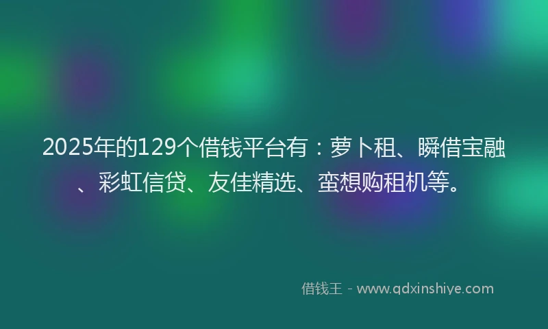 2025年的129个借钱平台有：萝卜租、瞬借宝融、彩虹信贷、友佳精选、蛮想购租机等。