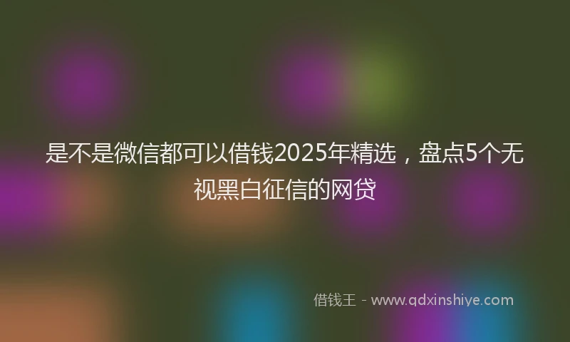 是不是微信都可以借钱2025年精选，盘点5个无视黑白征信的网贷
