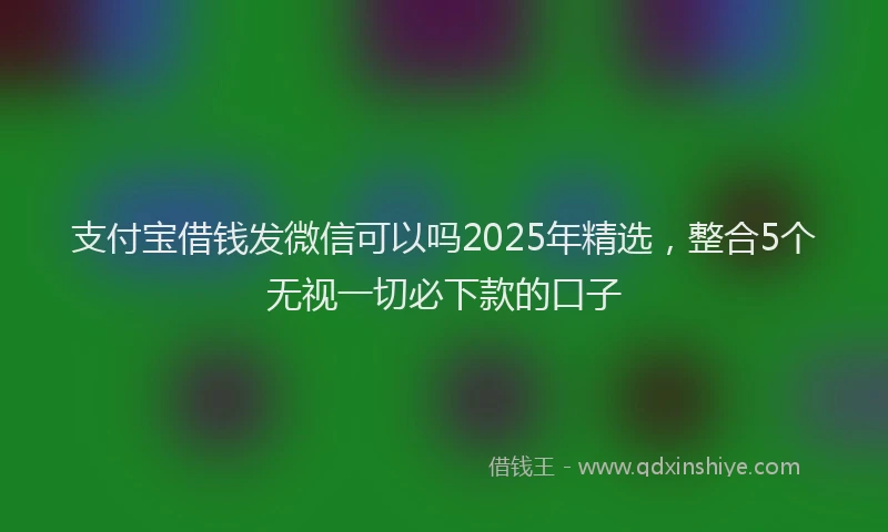 支付宝借钱发微信可以吗2025年精选，整合5个无视一切必下款的口子