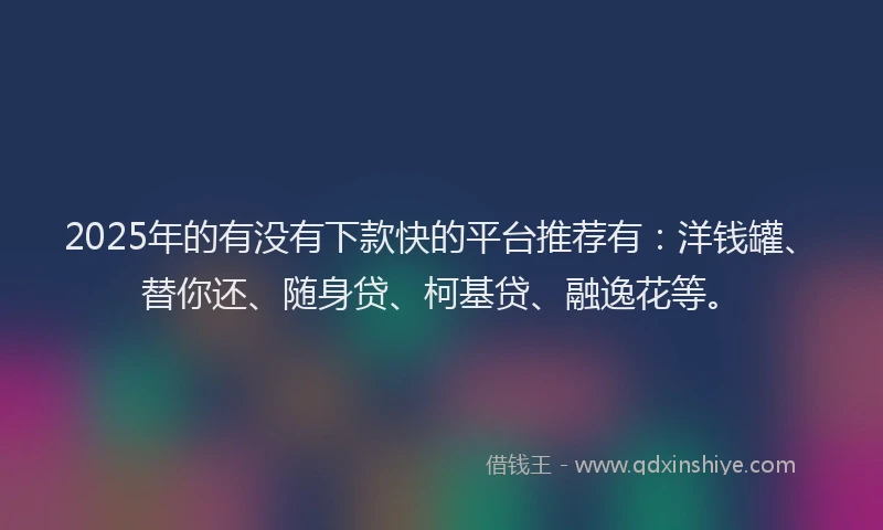 2025年的有没有下款快的平台推荐有：洋钱罐、替你还、随身贷、柯基贷、融逸花等。
