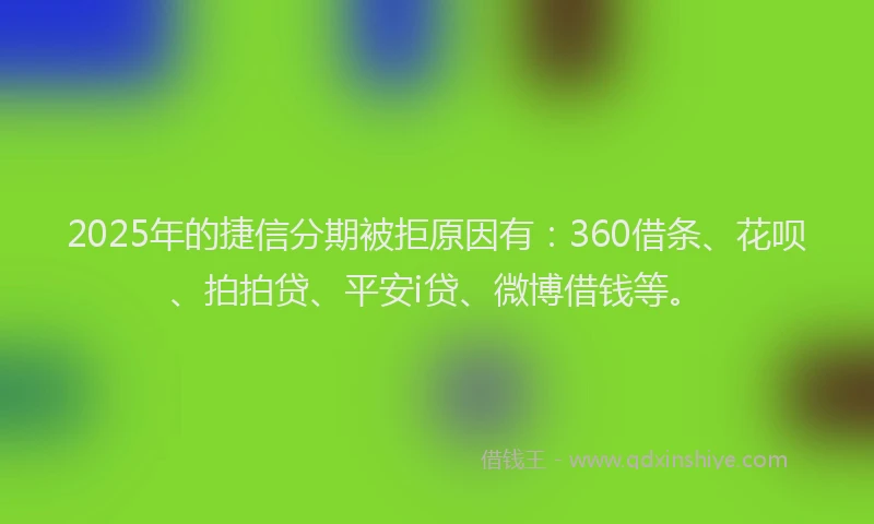 2025年的捷信分期被拒原因有：360借条、花呗、拍拍贷、平安i贷、微博借钱等。