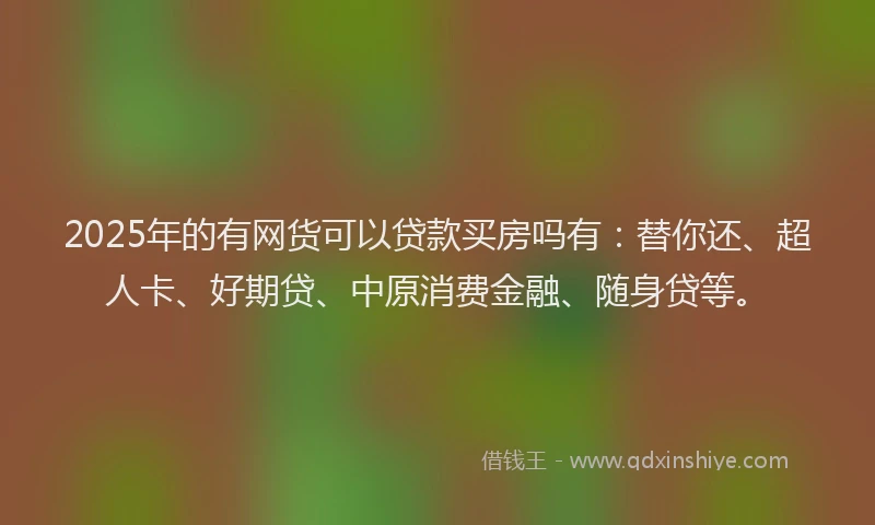 2025年的有网货可以贷款买房吗有：替你还、超人卡、好期贷、中原消费金融、随身贷等。