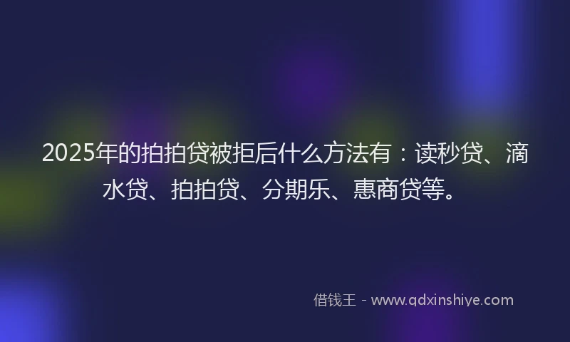 2025年的拍拍贷被拒后什么方法有：读秒贷、滴水贷、拍拍贷、分期乐、惠商贷等。