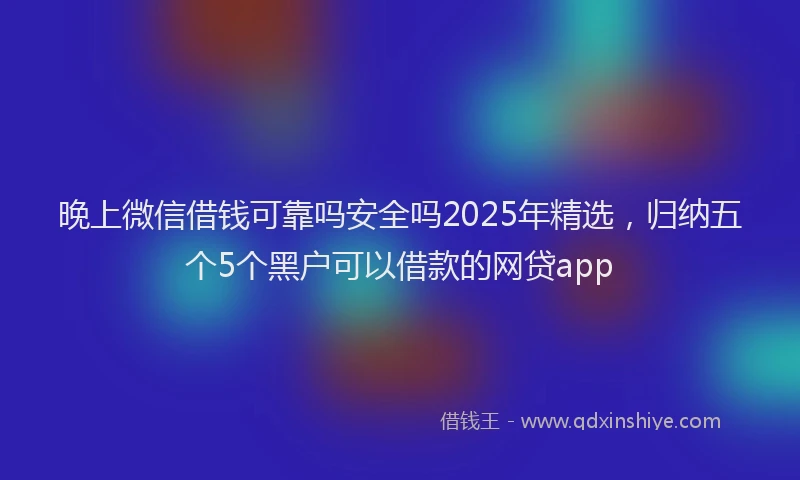 晚上微信借钱可靠吗安全吗2025年精选，归纳五个5个黑户可以借款的网贷app