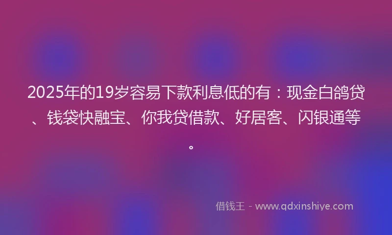 2025年的19岁容易下款利息低的有：现金白鸽贷、钱袋快融宝、你我贷借款、好居客、闪银通等。