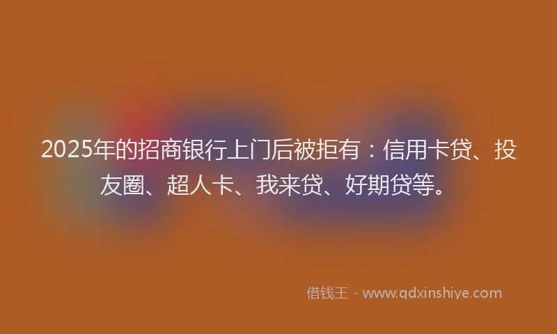 2025年的招商银行上门后被拒有：信用卡贷、投友圈、超人卡、我来贷、好期贷等。