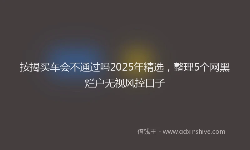 按揭买车会不通过吗2025年精选，整理5个网黑烂户无视风控口子