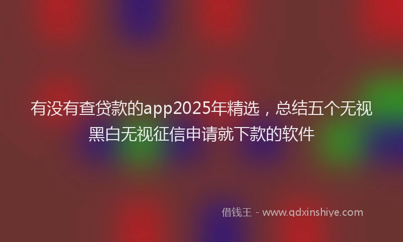 有没有查贷款的app2025年精选，总结五个无视黑白无视征信申请就下款的软件