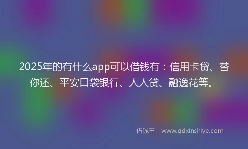 2025年的有什么app可以借钱有：信用卡贷、替你还、平安口袋银行、人人贷、融逸花等。