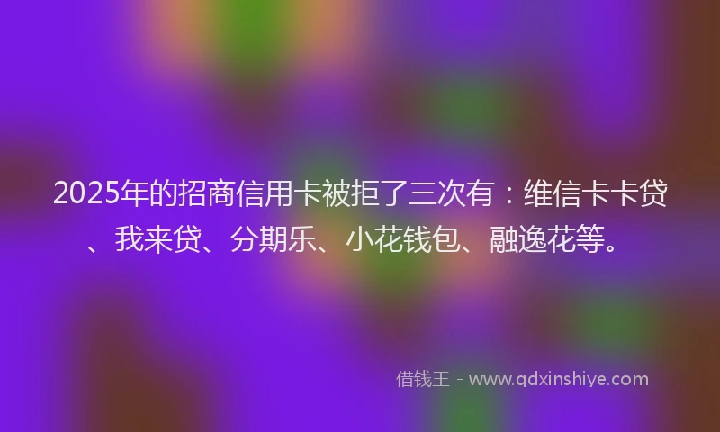 2025年的招商信用卡被拒了三次有：维信卡卡贷、我来贷、分期乐、小花钱包、融逸花等。
