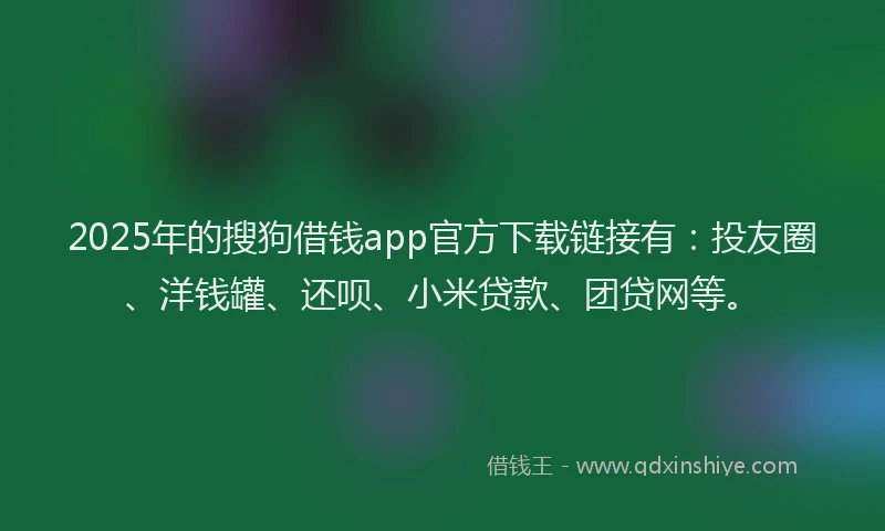 2025年的搜狗借钱app官方下载链接有：投友圈、洋钱罐、还呗、小米贷款、团贷网等。