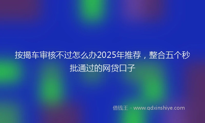 按揭车审核不过怎么办2025年推荐，整合五个秒批通过的网贷口子