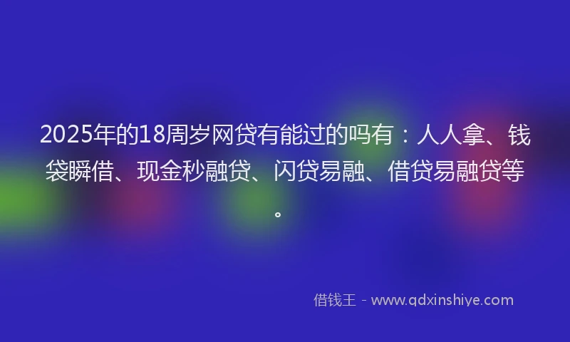 2025年的18周岁网贷有能过的吗有：人人拿、钱袋瞬借、现金秒融贷、闪贷易融、借贷易融贷等。