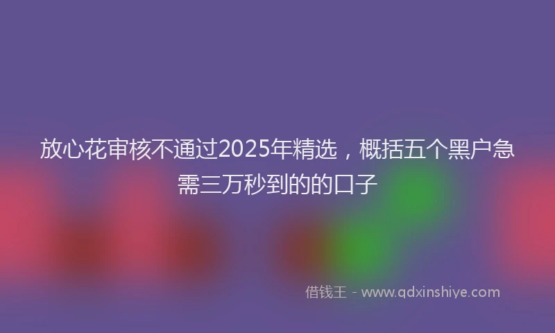 放心花审核不通过2025年精选，概括五个黑户急需三万秒到的的口子