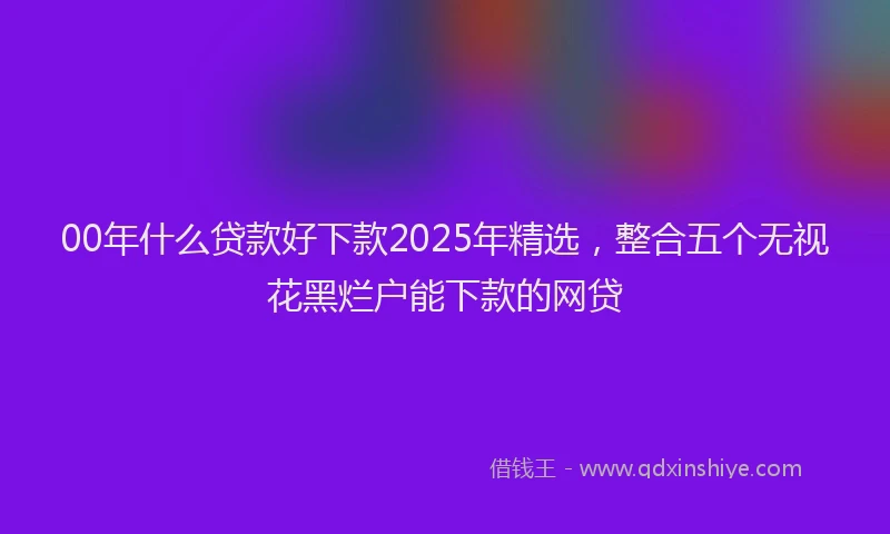 00年什么贷款好下款2025年精选，整合五个无视花黑烂户能下款的网贷