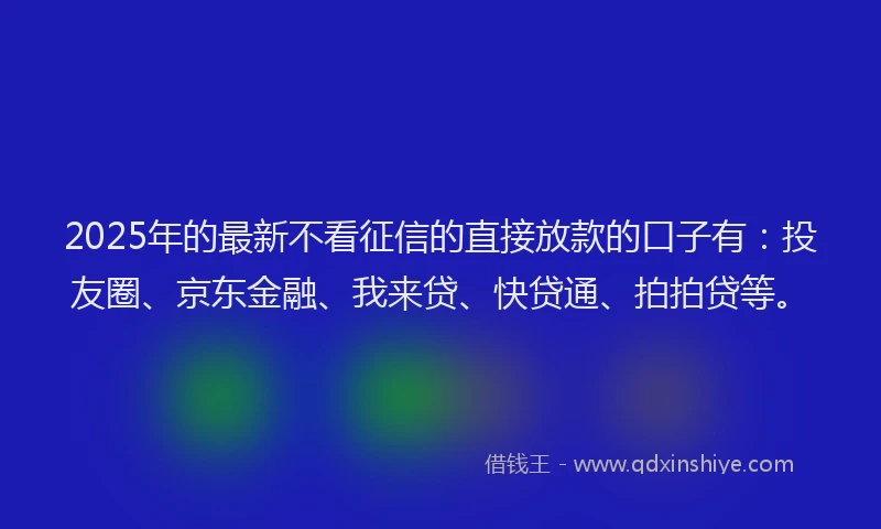 2025年的最新不看征信的直接放款的口子有：投友圈、京东金融、我来贷、快贷通、拍拍贷等。