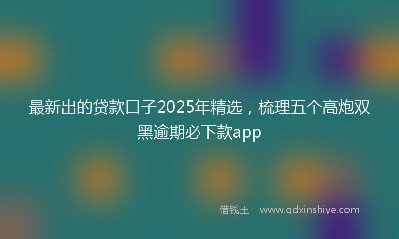 最新出的贷款口子2025年精选，梳理五个高炮双黑逾期必下款app