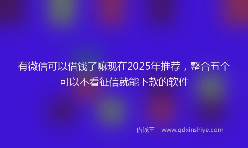 有微信可以借钱了嘛现在2025年推荐，整合五个可以不看征信就能下款的软件