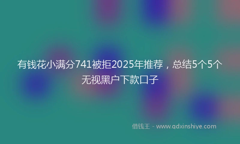 有钱花小满分741被拒2025年推荐，总结5个5个无视黑户下款口子