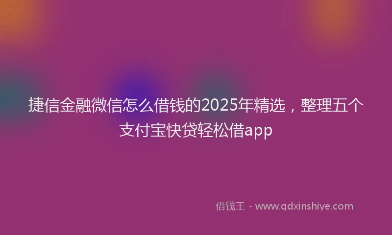 捷信金融微信怎么借钱的2025年精选，整理五个支付宝快贷轻松借app