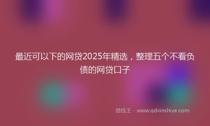 最近可以下的网贷2025年精选，整理五个不看负债的网贷口子