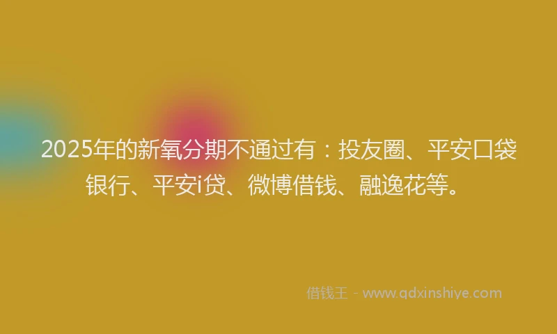 2025年的新氧分期不通过有：投友圈、平安口袋银行、平安i贷、微博借钱、融逸花等。