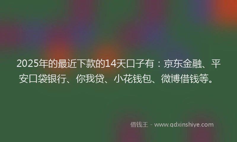 2025年的最近下款的14天口子有：京东金融、平安口袋银行、你我贷、小花钱包、微博借钱等。