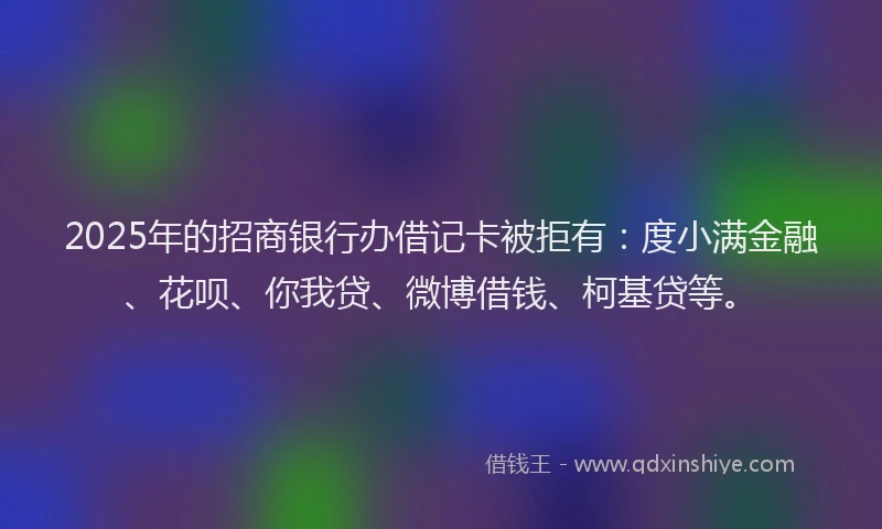 2025年的招商银行办借记卡被拒有：度小满金融、花呗、你我贷、微博借钱、柯基贷等。
