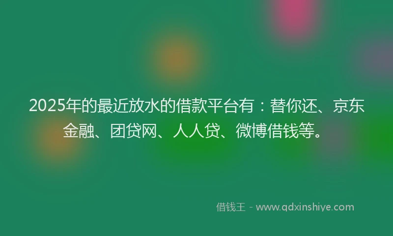 2025年的最近放水的借款平台有：替你还、京东金融、团贷网、人人贷、微博借钱等。