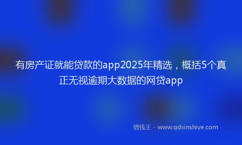 有房产证就能贷款的app2025年精选，概括5个真正无视逾期大数据的网贷app