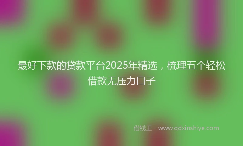 最好下款的贷款平台2025年精选，梳理五个轻松借款无压力口子
