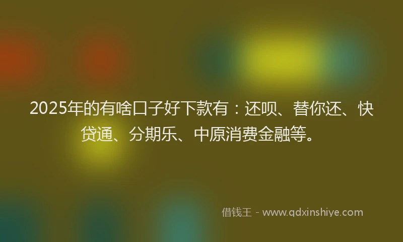 2025年的有啥口子好下款有：还呗、替你还、快贷通、分期乐、中原消费金融等。