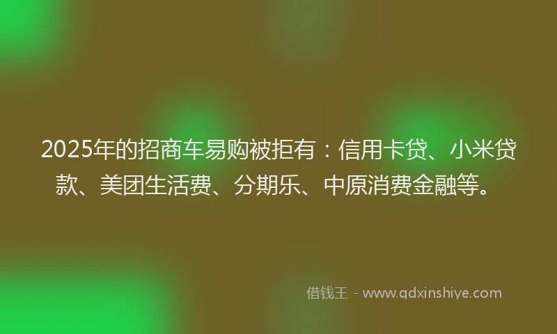 2025年的招商车易购被拒有：信用卡贷、小米贷款、美团生活费、分期乐、中原消费金融等。