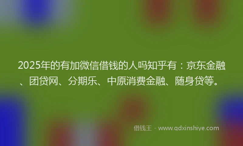 2025年的有加微信借钱的人吗知乎有：京东金融、团贷网、分期乐、中原消费金融、随身贷等。