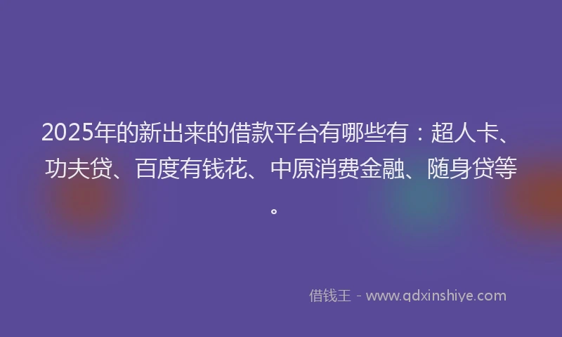 2025年的新出来的借款平台有哪些有：超人卡、功夫贷、百度有钱花、中原消费金融、随身贷等。