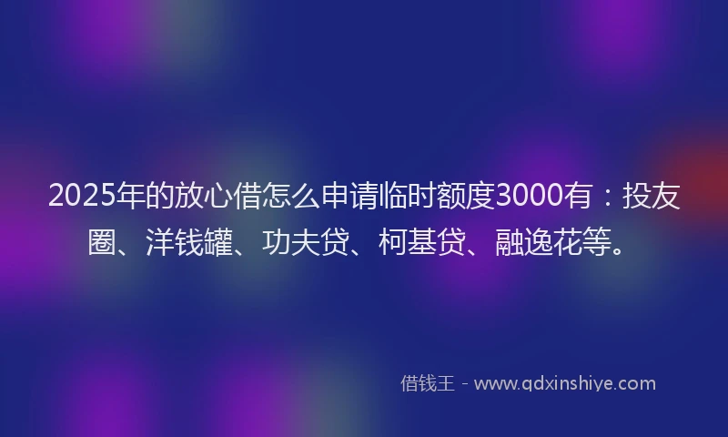 2025年的放心借怎么申请临时额度3000有：投友圈、洋钱罐、功夫贷、柯基贷、融逸花等。