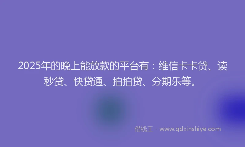 2025年的晚上能放款的平台有：维信卡卡贷、读秒贷、快贷通、拍拍贷、分期乐等。
