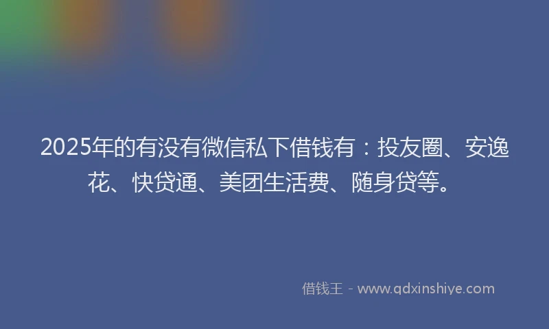 2025年的有没有微信私下借钱有：投友圈、安逸花、快贷通、美团生活费、随身贷等。
