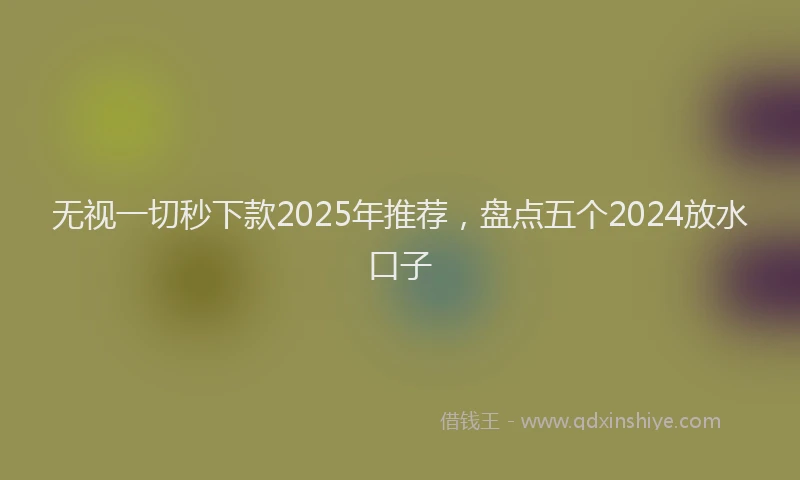 无视一切秒下款2025年推荐，盘点五个2024放水口子