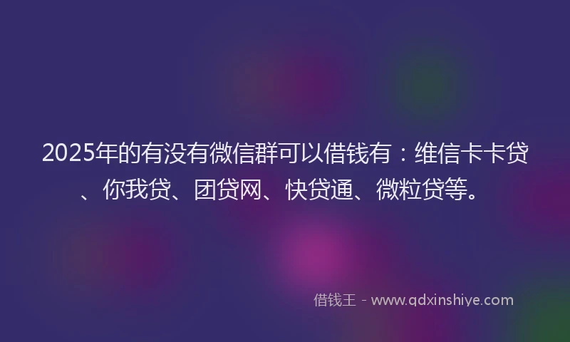 2025年的有没有微信群可以借钱有：维信卡卡贷、你我贷、团贷网、快贷通、微粒贷等。