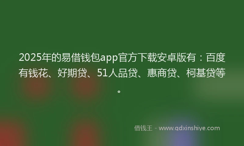 2025年的易借钱包app官方下载安卓版有：百度有钱花、好期贷、51人品贷、惠商贷、柯基贷等。