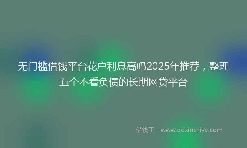 无门槛借钱平台花户利息高吗2025年推荐，整理五个不看负债的长期网贷平台