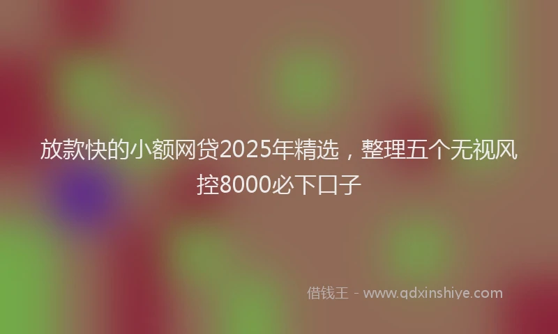 放款快的小额网贷2025年精选，整理五个无视风控8000必下口子