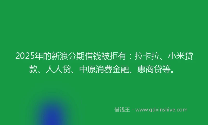 2025年的新浪分期借钱被拒有：拉卡拉、小米贷款、人人贷、中原消费金融、惠商贷等。