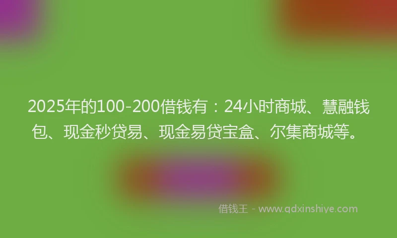 2025年的100-200借钱有：24小时商城、慧融钱包、现金秒贷易、现金易贷宝盒、尔集商城等。