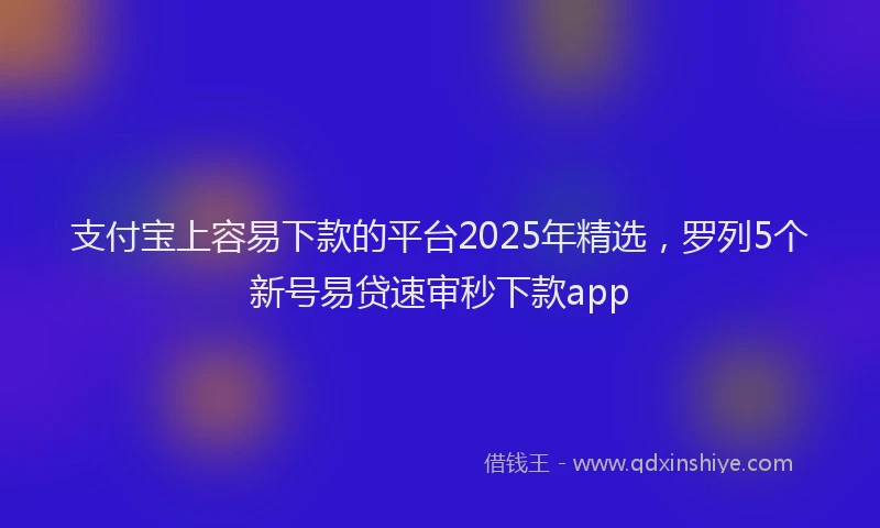 支付宝上容易下款的平台2025年精选，罗列5个新号易贷速审秒下款app