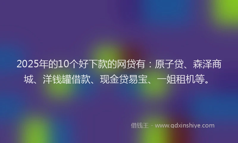 2025年的10个好下款的网贷有：原子贷、森泽商城、洋钱罐借款、现金贷易宝、一姐租机等。