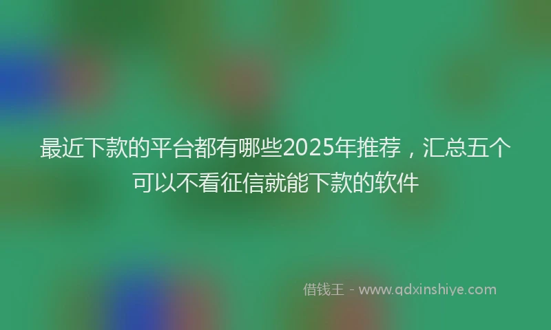 最近下款的平台都有哪些2025年推荐，汇总五个可以不看征信就能下款的软件
