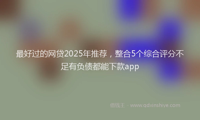 最好过的网贷2025年推荐，整合5个综合评分不足有负债都能下款app