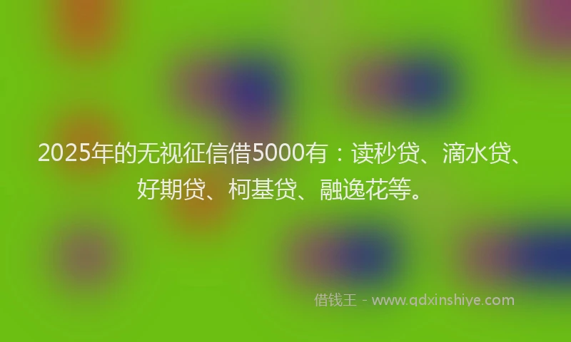 2025年的无视征信借5000有：读秒贷、滴水贷、好期贷、柯基贷、融逸花等。
